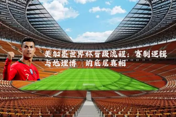 美加墨世界杯晋级流程：赛制逻辑与地理博弈的底层真相