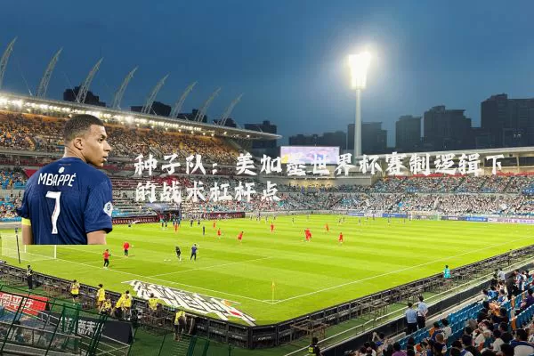 种子队:美加墨世界杯赛制逻辑下的战术杠杆点