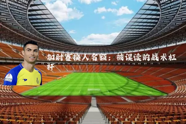 加时赛换人名额:被误读的战术杠杆