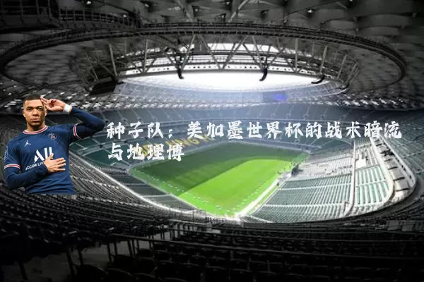种子队:美加墨世界杯的战术暗流与地理博弈