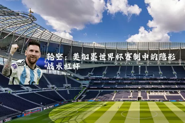 轮空:美加墨世界杯赛制中的隐形战术杠杆
