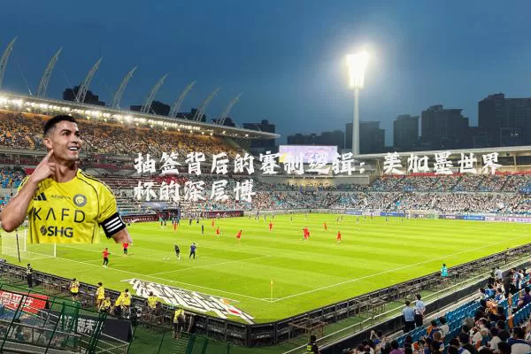 抽签背后的赛制逻辑:美加墨世界杯的深层博弈