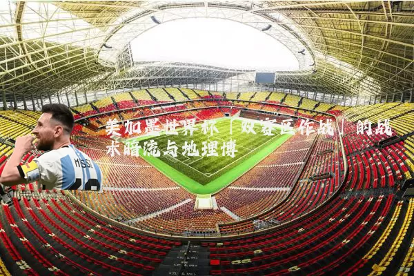 美加墨世界杯「双赛区作战」的战术暗流与地理博弈